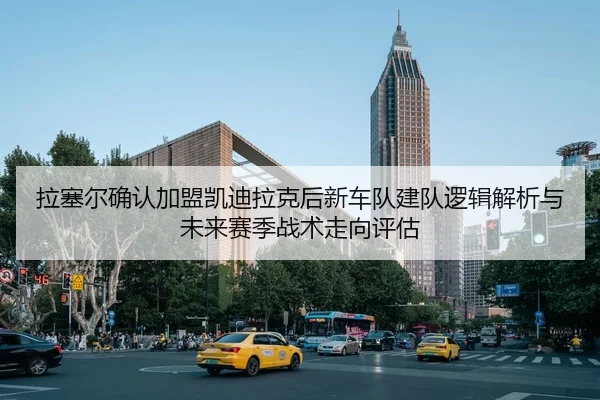 拉塞尔确认加盟凯迪拉克后新车队建队逻辑解析与未来赛季战术走向评估