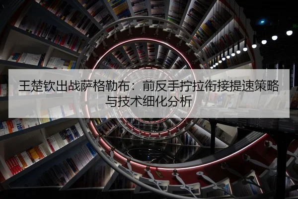 王楚钦出战萨格勒布：前反手拧拉衔接提速策略与技术细化分析